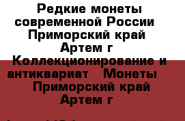 Редкие монеты современной России - Приморский край, Артем г. Коллекционирование и антиквариат » Монеты   . Приморский край,Артем г.